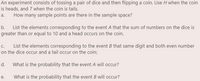 An experiment consists of tossing a pair of dice and then flipping a coin. Use H when the coin
is heads, and T when the coin is tails.
How many sample points are there in the sample space?
a.
b. List the elements corresponding to the event A that the sum of numbers on the dice is
greater than or equal to 10 and a head occurs on the coin.
c.
List the elements corresponding to the event B that same digit and both even number
on the dice occur and a tail occur on the coin;
d.
What is the probability that the event A will occur?
e.
What is the probability that the event B will occur?
