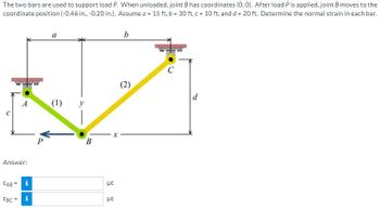 The two bars are used to support load P. When unloaded, joint B has coordinates (0, 0). After load P is applied, joint B moves to the
coordinate position (-0.46 in., -0.20 in.). Assume a = 15 ft, b = 30 ft, c = 10 ft, and d = 20 ft. Determine the normal strain in each bar.
A
Answer:
EAB
EBC = i
i
P
a
(1)
B
με
με
X
b
(2)
C
d