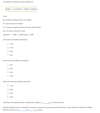 The demand for haddock has been estimated as:
log (Q) = a + b log (P)+c log (I) + d log (Pm)
where
Q = quantity of haddock sold in New England
P = price per pound of haddock
I = a measure of personal income in the New England region
Pm = an index of the price of meat
Suppose b = -1.957, c = 0.567, and d = 1.835.
What is the price elasticity of demand?
O -1.957
O-3.451
O 0.567
O 1.835
What is the income elasticity of demand?
O 0.567
O 1.835
O 0.309
O -1.957
What is the cross price elasticity of demand?
O -1.957
O 0.567
O 1.835
O 3.236
According to the estimated model, the demand for haddock is
with respect to price.
Suppose disposable income is expected to increase by 5 percent next year. Assuming all other factors remain constant, the quantity of haddock
demanded next year will
✓ percent.
by
by