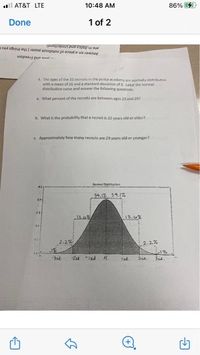 ull AT&T LTE
10:48 AM
86% 4
Done
1 of 2
are in tolics and Underkined
Answer on a piece of notebook paper ( the things you
wopaay pur cnaf
4. The ages of the 35 recruits in the palice academy are normely distributed
with a meen of 26 and a standard deviation of a, Label she normal
distribution curve and anawer the folowing questions
a. What percent of the recrults are between ages 23 and 29?
b What is the probability that a recruit is a2 years old or older?
c Approsimately how many recruits are 29 years old or younger?
Nomal Distritunion
34.12 34.1%
13.4%
13.0%
2.2%
2.2%
E1%
Isd.
2sa.
