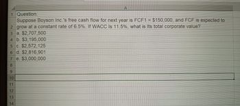 A
1 Question:
Suppose Boyson Inc.'s free cash flow for next year is FCF1 = $150,000, and FCF is expected to
2 grow at a constant rate of 6.5%. If WACC Is 11.5%, what is Its total corporate value?
3 a. $2,707,500
4 b. $3,195,000
5 c. $2,572,125
6 d. $2,816,901
7
8
e. $3,000,000
9
10
11
12
13
14