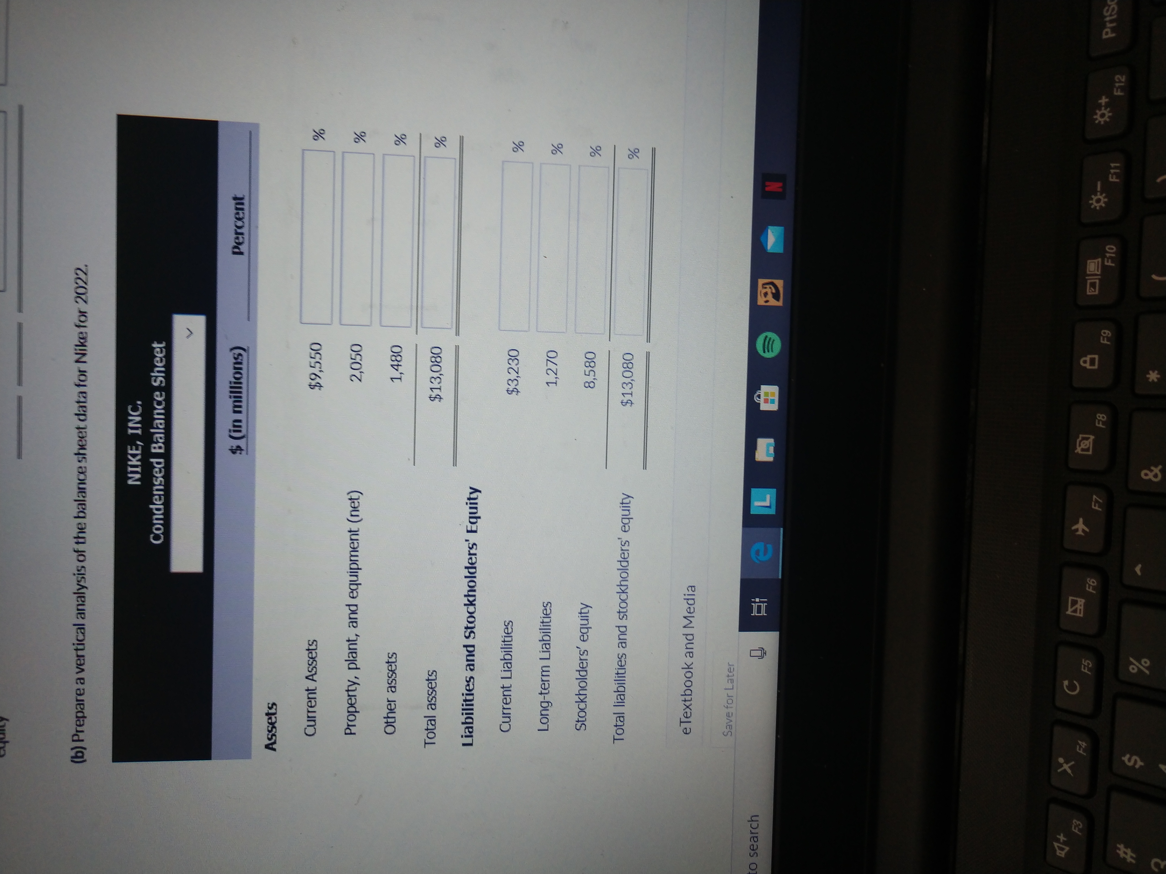 (b) Prepare a vertical analysis of the balance sheet data for Nike for 2022.
NIKE, INC.
Condensed Balance Sheet
$ (in millions)
Percent
Assets
Current Assets
$9,550
Property, plant, and equipment (net)
2,050
Other assets
1,480
Total assets
$13,080
Liabilities and Stockholders' Equity
Current Liabilities
$3,230
Long-term Liabilities
1,270
Stockholders' equity
8,580
Total liabilities and stockholders' equity
$13,080
eTextbook and Media
Save for Later
to search
F3
F4
F5
F6
F7
F8
F9
PrtSc
F10
F11
F12
23
&
96
%24
