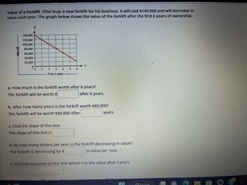 Value of a Forklift. Elliot buys a new forklift for his business. It will cost $140,000 and will decrease in
value each year. The graph below shows the value of the forklift after the first 6 years of ownership.
Value ($)
V
140,000
120,000
100,000
80,000
60,000
40,000
20,000
0
1
2 3
4
Time in years
73°F
5 6
a. How much is the forklift worth after 6 years?
The forklift will be worth $
c. Find the slope of this line.
The slope of this line is
t
b. After how many years is the forklift worth $80,000?
The forklift will be worth $80,000 after
after 6 years.
years.
d. By how many dollars per year is the forklift decreasing in value?
The forklift is decreasing by $
in value per year.
e. Find the equation of this line where Vis the value after t years.
10
