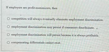 If employers are profit-maximizers, then
O competition will always eventually eliminate employment discrimination.
O employment discrimination may persist if consumers discriminate.
O employment discrimination will persist because it is always profitable.
O compensating differentials carinot exist.