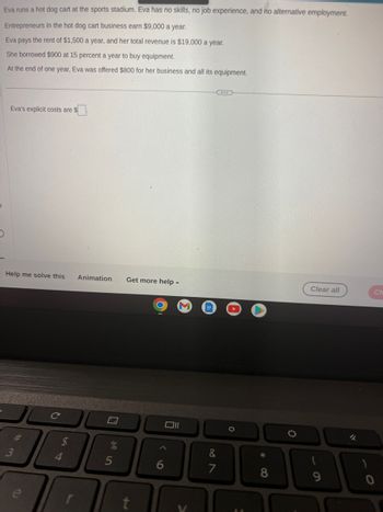 Eva runs a hot dog cart at the sports stadium. Eva has no skills, no job experience, and no alternative employment.
Entrepreneurs in the hot dog cart business earn $9,000 a year.
Eva pays the rent of $1,500 a year, and her total revenue is $19,000 a year.
She borrowed $900 at 15 percent a year to buy equipment.
At the end of one year, Eva was offered $800 for her business and all its equipment.
Eva's explicit costs are $
Help me solve this Animation Get more help.
#m
54
4
5
011
&
1
I
O
*
8
0
Clear all
9
Ch