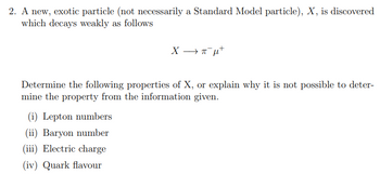 2. A new, exotic particle (not necessarily a Standard Model particle), X, is discovered
which decays weakly as follows
X —πμ-
Determine the following properties of X, or explain why it is not possible to deter-
mine the property from the information given.
(i) Lepton numbers
(ii) Baryon number
(iii) Electric charge
(iv) Quark flavour