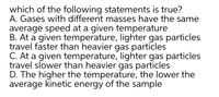 which of the following statements is true?
A. Gases with different masses have the same
average speed at a given temperature
B. At a given temperature, lighter gas particles
travel faster than heavier gas particles
C. At a given temperature, lighter gas particles
travel slower than heavier gas particles
D. The higher the temperature, the lower the
average kinetic energy of the sample
