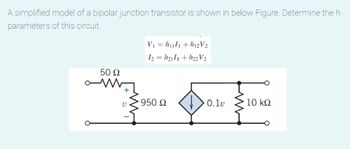 A simplified model of a bipolar junction transistor is shown in below Figure. Determine the h
parameters of this circuit.
50 Ω
V
V₁ = h₁l1 +h12V₂
12=h2111+h22 V2
950 Ω
0.1v
• 10 ΚΩ