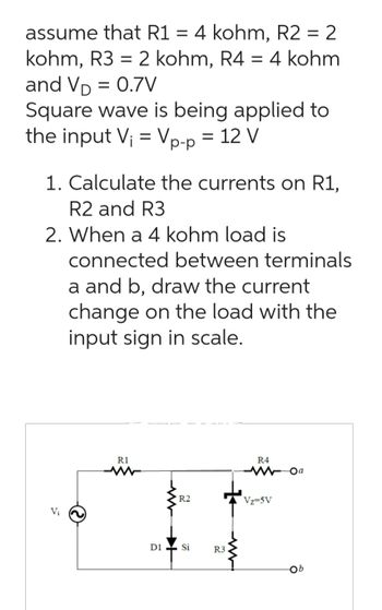 assume that R1 = 4 kohm, R2 = 2
kohm, R3 = 2 kohm, R4 = 4 kohm
and VĎ = 0.7V
Square wave is being applied to
the input V₁ = Vp-p = 12 V
1. Calculate the currents on R1,
R2 and R3
2. When a 4 kohm load is
connected between terminals
a and b, draw the current
change on the load with the
input sign in scale.
Vi
R1
R2
D1 Si
R3
R4
Vz=5V
Oa
Ob