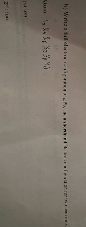 b) Write a full electron configuration of 82Pb, and a shorthand electron configuration for two lead ions.
Atom: 1, 2s 2p 3s 3p 3d
1stion:
2nd: ion