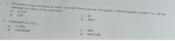 1. How many ways are there to select 5 people from a group of 9 people, without regard to order? I.e., do not
consider the order of the selection!
a. 15120
b. 126
2. Calculate ,C4 × 8C6.
a.
11760
b. 16934400
c.
d.
c.
d.
45
3024
980
8467200