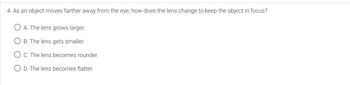 4. As an object moves farther away from the eye, how does the lens change to keep the object in focus?
A. The lens grows larger.
OB. The lens gets smaller.
OC. The lens becomes rounder.
OD. The lens becomes flatter.