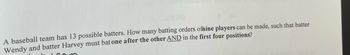 A baseball team has 13 possible batters. How many batting orders ofnine players can be made, such that batter
Wendy and batter Harvey must bat one after the other AND in the first four positions?