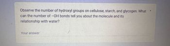 Observe the number of hydroxyl groups on cellulose, starch, and glycogen. What
can the number of -OH bonds tell you about the molecule and its
relationship with water?
Your answer