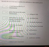 Identify the term that best matches the definition or description given.
a trait found on the X or Y
chromosome
genes that are on the same
chromosome
1. polygenic trait
when there is a survival
2. sex-linked trait
benefit to individuals with
two different alleles
3. incomplete dominance
Both alleles are equally
expressed.
4. heterozygous advantage
Neither allele completely
5. codominance
conceals the other.
6. linked genes
a trait controlled by many
genes
7. continuous variation
a range in gene expression
10000
