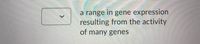 a range in gene expression
resulting from the activity
of many genes
