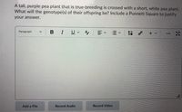 A tall, purple pea plant that is true-breeding is crossed with a short, white pea plant.
What will the genotype(s) of their offspring be? Include a Punnett Square to justify
your answer.
BIU A,
Paragraph
+ v
...
Add a File
Record Audio
Record Video
