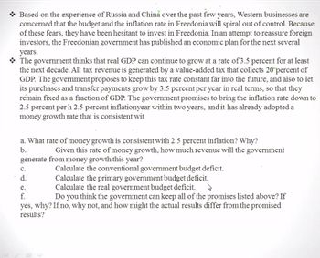 Based on the experience of Russia and China over the past few years, Western businesses are
concerned that the budget and the inflation rate in Freedonia will spiral out of control. Because
of these fears, they have been hesitant to invest in Freedonia. In an attempt to reassure foreign
investors, the Freedonian government has published an economic plan for the next several
years.
The government thinks that real GDP can continue to grow at a rate of 3.5 percent for at least
the next decade. All tax revenue is generated by a value-added tax that collects 20 percent of
GDP. The government proposes to keep this tax rate constant far into the future, and also to let
its purchases and transfer payments grow by 3.5 percent per year in real terms, so that they
remain fixed as a fraction of GDP. The government promises to bring the inflation rate down to
2.5 percent per h 2.5 percent inflationyear within two years, and it has already adopted a
money growth rate that is consistent wit
a. What rate of money growth is consistent with 2.5 percent inflation? Why?
b.
Given this rate of money growth, how much revenue will the government
generate from money growth this year?
Calculate the conventional government budget deficit.
C.
d.
Calculate the primary government budget deficit.
e.
Calculate the real government budget deficit.
f.
Do you think the government can keep all of the promises listed above? If
yes, why? If no, why not, and how might the actual results differ from the promised
results?