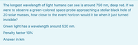 The longest wavelength of light humans can see is around 750 nm, deep red. If we
were to observe a green-colored space probe approaching a stellar black hole of
20 solar masses, how close to the event horizon would it be when it just turned
invisible?
Green light has a wavelength around 520 nm.
Penalty factor 10%
Answer in km
