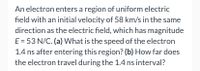 An electron enters a region of uniform electric
field with an initial velocity of 58 km/s in the same
direction as the electric field, which has magnitude
E = 53 N/C. (a) What is the speed of the electron
1.4 ns after entering this region? (b) How far does
the electron travel during the 1.4 ns interval?
