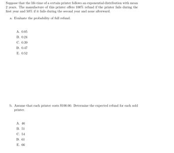 **Suppose that the life-time of a certain printer follows an exponential distribution with mean 2 years. The manufacturer of this printer offers a 100% refund if the printer fails during the first year and 50% if it fails during the second year and none afterward.**

a. Evaluate the probability of full refund.

   A. 0.05  
   B. 0.24  
   C. 0.39  
   D. 0.47  
   E. 0.52  

b. Assume that each printer costs $100.00. Determine the expected refund for each sold printer.

   A. 46  
   B. 51  
   C. 54  
   D. 61  
   E. 66  