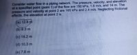 Consider water flow in a piping network. The pressure, velocity, and elevation
at a specified point (point 1) of the flow are 150 kPa, 1.8 m/s, and 14 m. The
pressure and velocity at point 2 are 165 kPa and 2.4 m/s. Neglecting frictional
effects, the elevation at point 2 is
(a) 12.4 m
(b) 9.3 m
(c) 14.2 m
(d) 10.3 m
(e) 7.6 m

