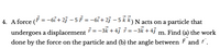 4. A force \((\vec{F} = -6\hat{i} + 2\hat{j} - 5\hat{k}) \, \text{N}\) acts on a particle that undergoes a displacement \(\vec{r} = -3\hat{k} + 4\hat{j} \, \text{m}\). Find (a) the work done by the force on the particle and (b) the angle between \(\vec{F}\) and \(\vec{r}\).