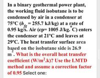 In a binary geothermal power plant,
the working fluid isobutane is to be
condensed by air in a condenser at
75°C (h = 255.7 kJ/kg) at a rate of
0.95 kg/s. Air (cp= 1005 J/kg. C) enters
fg
the condenser at 21°C and leaves at
29°C. The heat transfer surface area
based on the isobutane side is 26.9
m. What is the overall heat transfer
coefficient (W/m².k)? Use the LMTD
method and assume a correction factor
of 0.95 Select one:
