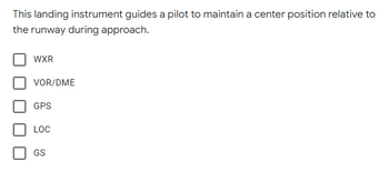 This landing instrument guides a pilot to maintain a center position relative to
the runway during approach.
WXR
VOR/DME
GPS
LOC
GS