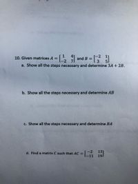 -2
and B =
3
10. Given matrices A =
a. Show all the steps necessary and determine 3A + 2B.
b. Show all the steps necessary and determine AB
c. Show all the steps necessary and determine BA
d. Find a matrix C such that AC =
[-2
13
[-11
19.
