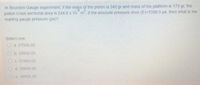 in Bourdon Gauge experiment, if the mass of the piston is 340 gr and mass of the platform is 173 gr, the
piston cross sectional area is 244.8 x 10 m ir the absclute pressure error (E)-7398.3 pa, then what is the
reading gauge pressure (pa)?
Select one
Oa 27986 00
Ob 29956.00
Oc 31966.00
0a 28956 00
Oe 30956 00
