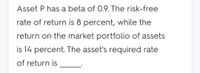 Asset P has a beta of 0.9. The risk-free
rate of return is 8 percent, while the
return on the market portfolio of assets
is 14 percent. The asset's required rate
of return is
