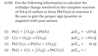 **Exercise 6.128**

Use the information provided to calculate the enthalpy change involved in the complete reaction of 3.0 g of carbon to form PbCO₃(s) in reaction 4. Ensure that you provide the correct sign (positive or negative) with your answer.

**Reactions and Enthalpy Changes:**

1. \( \text{Pb(s)} + \frac{1}{2} \text{O}_2(\text{g}) \rightarrow \text{PbO(s)} \)
   - \( \Delta H^\circ_{\text{rxn}} = -219 \, \text{kJ} \)

2. \( \text{C(s)} + \text{O}_2(\text{g}) \rightarrow \text{CO}_2(\text{g}) \)
   - \( \Delta H^\circ_{\text{rxn}} = -394 \, \text{kJ} \)

3. \( \text{PbCO}_3(\text{s)} \rightarrow \text{PbO(s)} + \text{CO}_2(\text{g}) \)
   - \( \Delta H^\circ_{\text{rxn}} = 86 \, \text{kJ} \)

4. \( \text{Pb(s)} + \text{C(s)} + \frac{3}{2} \text{O}_2(\text{g}) \rightarrow \text{PbCO}_3(\text{s)} \)
   - \( \Delta H^\circ_{\text{rxn}} = ? \)