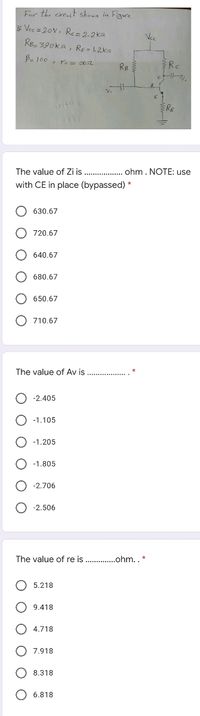 For the cireait showa in Figure
F Vec = 20v, Re=2-2ks2
Re- 390ka, RE = 1.2k2
Vc
Be 100 , ro = 00s2
RB
The value of Zi is . ohm. NOTE: use
with CE in place (bypassed) *
O 630.67
O 720.67
640.67
O 680.67
650.67
O 710.67
The value of Av is
O -2.405
-1.105
-1.205
O -1.805
O -2.706
O -2.506
The value of re is
..ohm.. *
O 5.218
9.418
4.718
7.918
O 8.318
O 6.818
O O O O O
O O
O O O O
