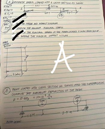 A CONCRETE BEAM LOADED WITH A CROSS SECTION AS SHOWN
5FT
1600LD
емато
MB=0
≤Fu=0
EMAFO
1600(S)-RB
RB=?
RA
BEAM
Cross
SECTION:
.8 inches
REACTION
6700
BEAM SECTION
D THE SHEAR AND MOMENT DIAGRAM
COMPUTE THE MAXIMUM FLEXURAL STRESS
TE THE FLEXURAL STRESS AT THE FIBER LOCATED 2 inches FROM TOP OF
M WHERE THE MAXIMUM MOMENT OCCURS.
inche
LOAD
черт
4.GM-
B
VLENCTION
BEAM LOADED WITH CROSS SECTION AS SHOWN USING THE SUPERPOSITION
COMPUTE THE MAXIMUM DEFLECTION OF THE BEAM
E = 10 GP₂
= 10x10
RB
9 N
m
(15pN
2PT-X
A
2.5 m
20KN
Im