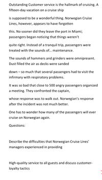 Outstanding Customer service is the hallmark of cruising. A
fifteen-day vacation on a cruise ship
is supposed to be a wonderful thing. Norwegian Cruise
Lines, however, appears to have forgotten
this. No sooner did they leave the port in Miami;
passengers began noticing that things weren't
quite right. Instead of a tranquil trip, passengers were
treated with the sounds of.... maintenance.
The sounds of hammers and grinders were omnipresent.
Dust filled the air as decks were sanded
down – so much that several passengers had to visit the
infirmary with respiratory problems.
It was so bad that close to 500 angry passengers organized
a meeting. They confronted the captain,
whose response was to walk out. Norwegian's response
after the incident was not much better.
One has to wonder how many of the passengers will ever
cruise on Norwegian again.
Questions:
Describe the difficulties that Norwegian Cruise Lines'
managers experienced in providing
High-quality service to all guests and discuss customer-
loyalty tactics
