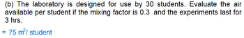 (b) The laboratory is designed for use by 30 students. Evaluate the air
available per student if the mixing factor is 0.3 and the experiments last for
3 hrs.
= 75 m³/student