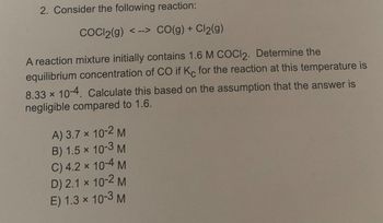 2. Consider the following reaction:
COCl2(g) <--> CO(g) + Cl₂(g)
A reaction mixture initially contains 1.6 M COCI2. Determine the
equilibrium concentration of CO if Kc for the reaction at this temperature is
8.33 × 10-4. Calculate this based on the assumption that the answer is
negligible compared to 1.6.
A) 3.7 x 10-2 M
B) 1.5x 10-3 M
C) 4.2 × 10-4 M
D) 2.1 x 10-2 M
E) 1.3 × 10-3 M