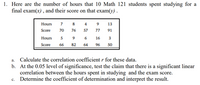 1. Here are the number of hours that 10 Math 121 students spent studying for a
final exam(x), and their score on that exam(y) .
Hours
7
4
9.
13
Score
70
76
57
77
91
Hours
5
6
16
Score
66
82
64
96
50
а.
Calculate the correlation coefficient r for these data.
b. At the 0.05 level of significance, test the claim that there is a significant linear
correlation between the hours spent in studying and the exam score.
Determine the coefficient of determination and interpret the result.
с.
