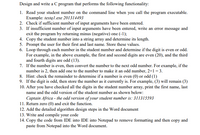 Design and write a C program that performs the following functionality:
1. Read your student number on the command line when you call the program executable.
Example: testq 1.exe 201314493
2. Check if sufficient number of input arguments have been entered.
3. If insufficient number of input arguments have been entered, write an error message and
exit the program by returning minus (negative) one (-1);
4. Copy the student number into a string array and determine its length.
5. Prompt the user for their first and last name. Store these values.
6. Loop through each number in the student number and determine if the digit is even or odd.
For example, in the above example, the first and second digits are even (20), and the third
and fourth digits are odd (13).
7. If the number is even, then convert the number to the next odd number. For example, if the
number is 2, then add one to the number to make it an odd number, 2+1 = 3.
8. Hint: check the remainder to determine if a number is even (0) or odd (1)
9. If the digit is odd, then store the number as it currently is. For example, (3) will remain (3)
10. After you have checked all the digits in the student number array, print the first name, last
name and the odd version of the student number as shown below:
Captain Africa - the odd version of your student number is: 311315593
11. Return zero (0) and exit the function.
12. Add the detailed algorithm design steps in the Word document
13. Write and compile your code
14. Copy the code from IDE into IDE into Notepad to remove formatting and then copy and
paste from Notepad into the Word document.
