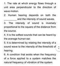 1. The rate at which energy flows through a
unit area perpendicular to the direction of
wave motion.
2. Human hearing depends on both the
and the intensity of sound waves.
3. The intensity of sound is inversely
proportional to the square of the distance from
the source.
4. It is the softest sounds that can be heard by
the average human ear.
5. It is determined by relating the intensity of a
sound wave to the intensity of the threshold of
hearing.
6. A condition that exists when the frequency
of a force applied to a system matches the
natural frequency of vibration of the system.
