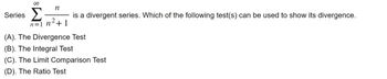 **Series**  
\[
\sum_{n=1}^{\infty} \frac{n}{n^2+1}
\]  
is a divergent series. Which of the following test(s) can be used to show its divergence?

(A). The Divergence Test  
(B). The Integral Test  
(C). The Limit Comparison Test  
(D). The Ratio Test

**Explanation:**  

In this problem, we are tasked with determining which test(s) can be used to show the divergence of the series \(\sum_{n=1}^{\infty} \frac{n}{n^2+1}\). The available tests are:

- **The Divergence Test**: This test checks if the sequence of terms does not converge to zero, which implies divergence of the series.
- **The Integral Test**: This is useful when you can integrate the function that describes your sequence to determine convergence or divergence.
- **The Limit Comparison Test**: This involves comparing the given series with another series whose convergence is known.
- **The Ratio Test**: Typically used for series whose terms involve factorials, exponentials or powers, checking the growth of terms.

Through these methods, one can evaluate how to demonstrate the divergence effectively.