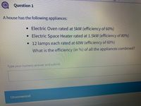 Question 1
A house has the following appliances:
• Electric Oven rated at 5kW (efficiency of 60%)
• Electric Space Heater rated at 1.5kW (efficiency of 80%)
•12 lamps each rated at 60W (efficiency of 60%)
What is the efficiency (in %) of all the appliances combined?
lypeyournumeric ansyver and submit
Unanswered
!!
