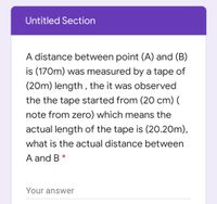 Untitled Section
A distance between point (A) and (B)
is (170m) was measured by a tape of
(20m) length , the it was observed
the the tape started from (20 cm) (
note from zero) which means the
actual length of the tape is (20.20m),
what is the actual distance between
A and B *
Your answer
