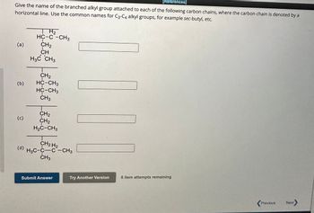 [References]
Give the name of the branched alkyl group attached to each of the following carbon chains, where the carbon chain is denoted by a
horizontal line. Use the common names for C3-C4 alkyl groups, for example sec-butyl, etc.
(a)
(b)
(c)
(d)
H₂
HC-C-CH3
CH₂
CH
H3C CH3
CH₂
HC-CH3
HC-CH3
CH3
CH₂
CH₂
H₂C-CH3
H3C-CH₂H2-CH3
CH3
Submit Answer
Try Another Version
6 item attempts remaining
Previous Next>