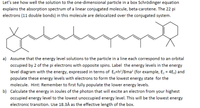 Let's see how well the solution to the one-dimensional particle in a box Schrödinger equation
explains the absorption spectrum of a linear conjugated molecule, beta-carotene. The 22 pi
electrons (11 double bonds) in this molecule are delocalized over the conjugated system.
a) Assume that the energy level solutions to the particle in a line each correspond to an orbital
occupied by 2 of the pi electrons with opposite spins. Label the energy levels in the energy
level diagram with the energy, expressed in terms of E,=h?/8ma? (for example, E, = 4E,) and
populate these energy levels with electrons to form the lowest energy state for the
molecule. Hint: Remember to first fully populate the lower energy levels.
b) Calculate the energy in Joules of the photon that will excite an electron from your highest
occupied energy level to the lowest unoccupied energy level. This will be the lowest energy
electronic transition. Use 18.3Å as the effective length of the box.
