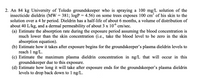 2. An 84 kg University of Toledo groundskeeper who is spraying a 100 mg/L solution of the
insecticide dieldrin (MW = 381; logP = 4.56) on some trees exposes 100 cm“ of his skin to the
solution over a 4 hr period. Dieldrin has a half-life of about 6 months, a volume of distribution of
about 40 L/kg, and a dermal permeability of about 3 x 10° cm/sec.
(a) Estimate the absorption rate during the exposure period assuming the blood concentration is
much lower than the skin concentration (i.e., take the blood level to be zero in the skin
absorption equation).
(b) Estimate how it takes after exposure begins for the groundskeeper's plasma dieldrin levels to
reach 1 ng/L.
(c) Estimate the maximum plasma dieldrin concentration in ng/L that will occur in this
groundskeeper due to this exposure.
(d) Estimate how long it will take after exposure ends for the groundskeeper's plasma dieldrin
levels to drop back down to 1 ng/L.
%3D
