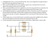 1. A flashlight bulb carries a current of 0.38 A for 98 s. How much charge flows through the bulb in
this time? How many electrons? Chap 21_#1
2. When a potential difference of 12 V is applied to a given wire, it conducts 0.45 A of current.
What is the resistance of the wire? Cha 21_#10
3. When a potential difference of 12 V is applied to a wire 6.9 m long and 0.33 mm in diameter, the
result is an electric current of 2.1 A. What is the resistivity of the wire? Chap 21_#18
4. A 65-W lightbulb operates on a potential difference of 95 V. Find (a) the current in the bulb and
(b) the resistance of the bulb. (c) If this bulb is replaced with one whose resistance is half the
value found in part (b), is its power rating greater than or less than 65 W? By what factor? Chap
21 #30
5. A 99-0 resistor has a current of 0.82 A and is connected in series with a 110@0 resistor. What is
the emf of the battery to which the resistors are connected? Chap 21 #44
6. Find the equivalent resistance between points A and B shown in figure below. Chap 21_#46
ww
4.8 N
A
ww
3.3 0
1.5 N
2.5 0
8.1 N
6.3 0
ww
ww
ww
