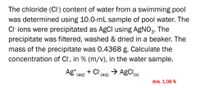 The chloride (CI) content of water from a swimming pool
was determined using 10.0-mL sample of pool water. The
Cl ions were precipitated as AgCI using AGNO3.
The
precipitate was filtered, washed & dried in a beaker. The
mass of the precipitate was 0.4368 g. Calculate the
concentration of Cl, in % (m/v), in the water sample.
+ Cl(aq) → AgCls)
Ag (aq)
Ans. 1.08 %
