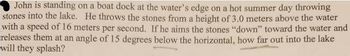 **Problem Statement:**

John is standing on a boat dock at the water’s edge on a hot summer day throwing stones into the lake. He throws the stones from a height of 3.0 meters above the water with a speed of 16 meters per second. If he aims the stones “down” toward the water and releases them at an angle of 15 degrees below the horizontal, how far out into the lake will they splash? 

**Explanation:**

This problem involves projectile motion, where a stone is thrown with an initial velocity at an angle below the horizontal. The key components to solve this problem are:

1. **Initial Height (h):** 3.0 meters
2. **Initial Speed (v):** 16 meters per second
3. **Angle of Release:** 15 degrees below the horizontal

**Objective:**

Determine the horizontal distance the stone travels before it splashes into the lake. 

To solve this, typically, we would break the velocity into horizontal and vertical components and apply kinematic equations considering the acceleration due to gravity.